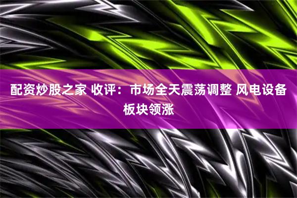 配资炒股之家 收评：市场全天震荡调整 风电设备板块领涨