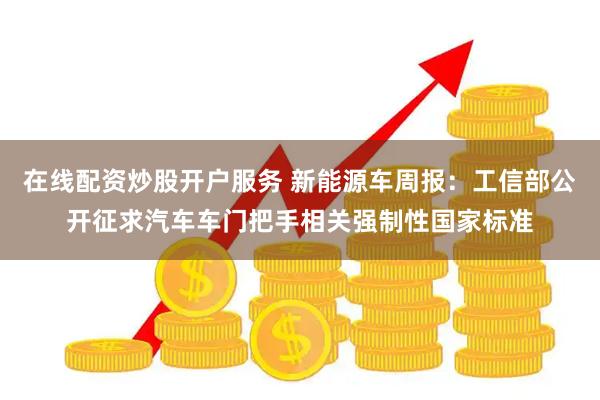 在线配资炒股开户服务 新能源车周报：工信部公开征求汽车车门把手相关强制性国家标准