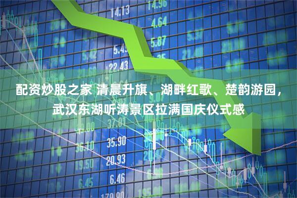 配资炒股之家 清晨升旗、湖畔红歌、楚韵游园，武汉东湖听涛景区拉满国庆仪式感