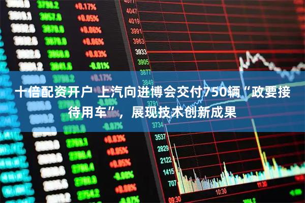 十倍配资开户 上汽向进博会交付750辆“政要接待用车”，展现技术创新成果