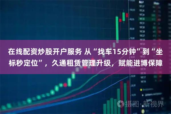 在线配资炒股开户服务 从“找车15分钟”到“坐标秒定位”，久通租赁管理升级，赋能进博保障