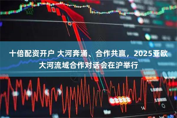 十倍配资开户 大河奔涌、合作共赢，2025亚欧大河流域合作对话会在沪举行