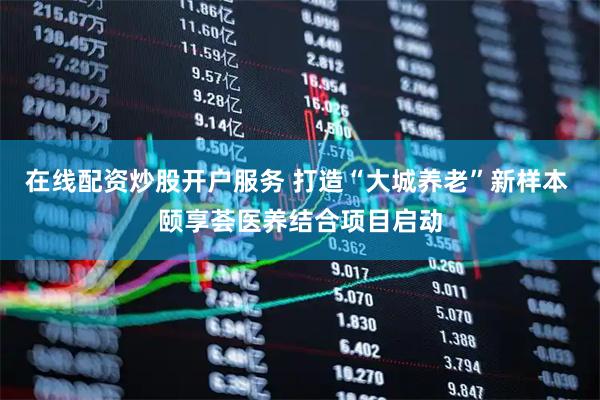 在线配资炒股开户服务 打造“大城养老”新样本 颐享荟医养结合项目启动