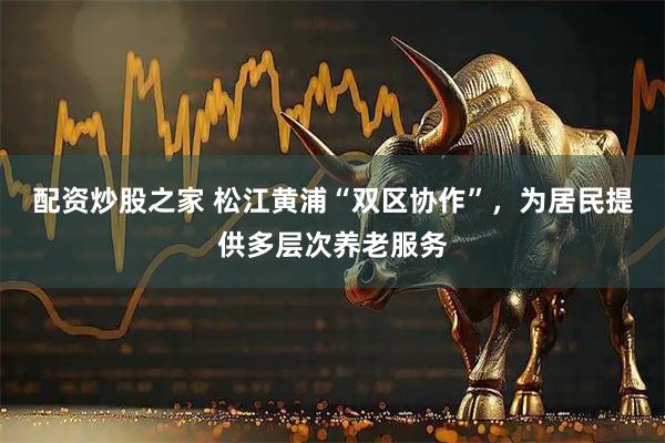 配资炒股之家 松江黄浦“双区协作”，为居民提供多层次养老服务