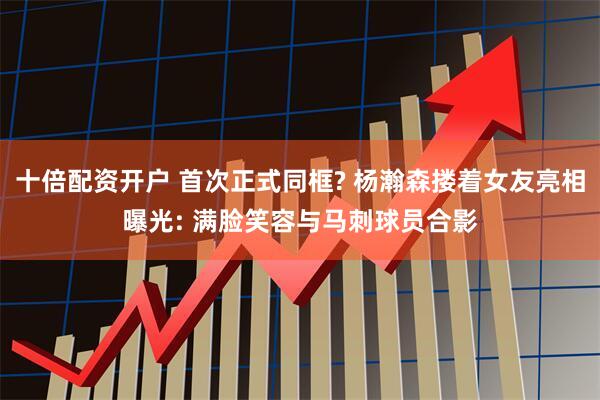 十倍配资开户 首次正式同框? 杨瀚森搂着女友亮相曝光: 满脸笑容与马刺球员合影
