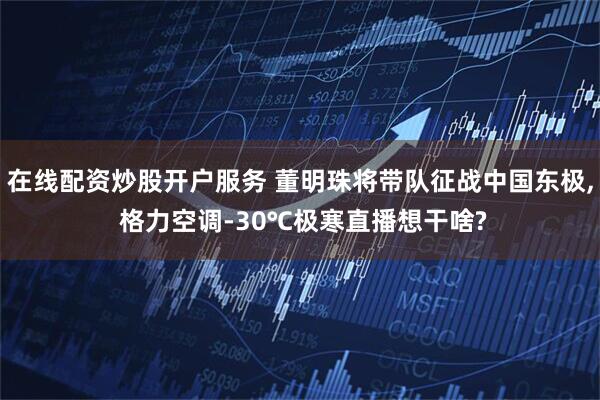 在线配资炒股开户服务 董明珠将带队征战中国东极, 格力空调-30℃极寒直播想干啥?